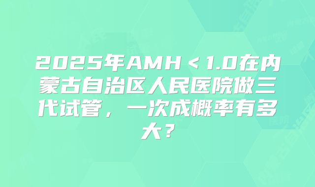 2025年AMH＜1.0在内蒙古自治区人民医院做三代试管，一次成概率有多大？