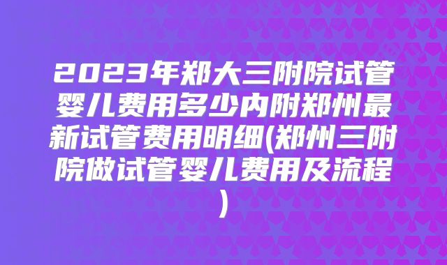 2023年郑大三附院试管婴儿费用多少内附郑州最新试管费用明细(郑州三附院做试管婴儿费用及流程)