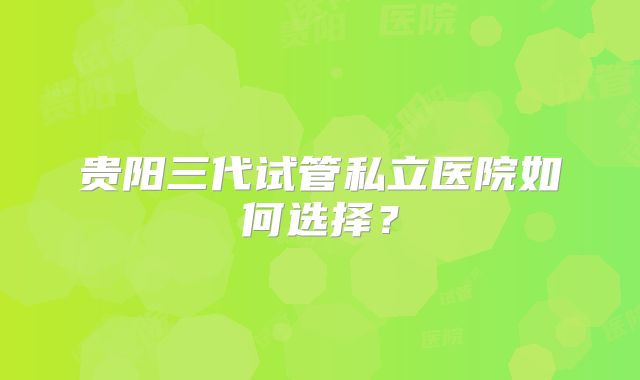 贵阳三代试管私立医院如何选择？