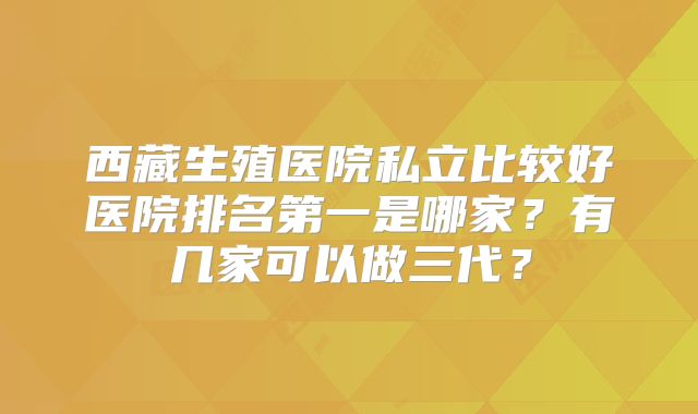 西藏生殖医院私立比较好医院排名第一是哪家？有几家可以做三代？