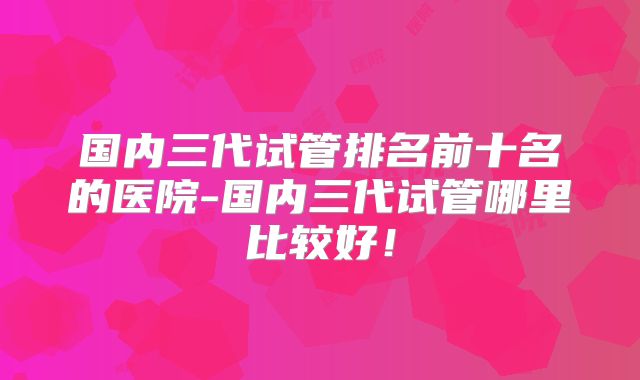 国内三代试管排名前十名的医院-国内三代试管哪里比较好！
