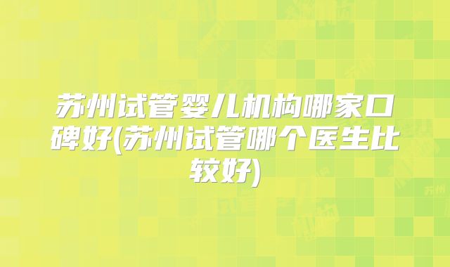 苏州试管婴儿机构哪家口碑好(苏州试管哪个医生比较好)