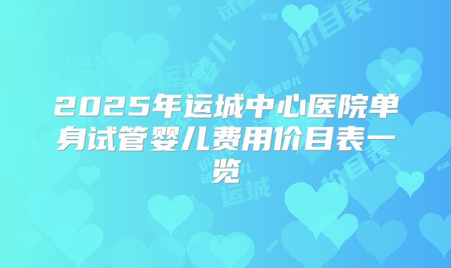 2025年运城中心医院单身试管婴儿费用价目表一览