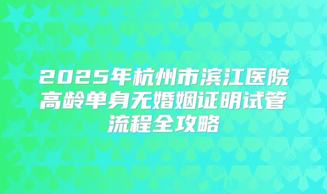 2025年杭州市滨江医院高龄单身无婚姻证明试管流程全攻略