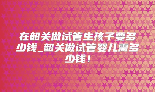 在韶关做试管生孩子要多少钱_韶关做试管婴儿需多少钱！