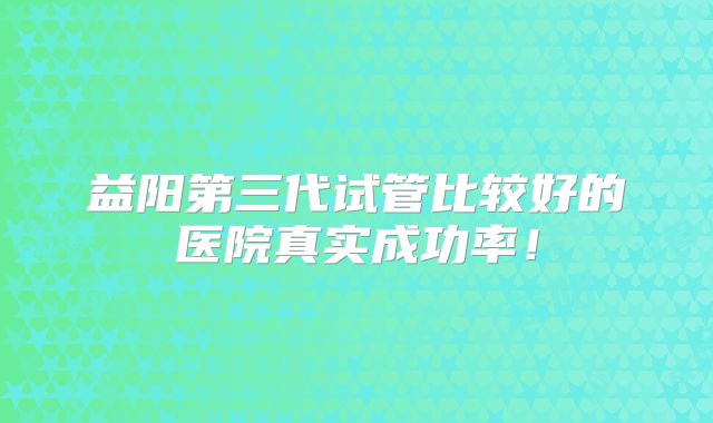 益阳第三代试管比较好的医院真实成功率！