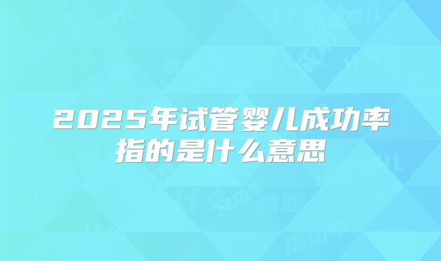 2025年试管婴儿成功率指的是什么意思