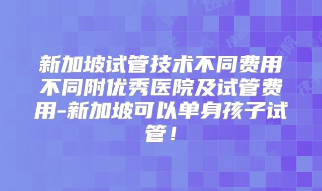 新加坡试管技术不同费用不同附优秀医院及试管费用-新加坡可以单身孩子试管！