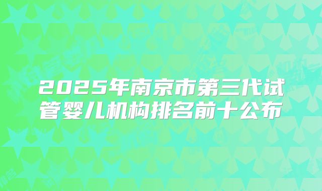2025年南京市第三代试管婴儿机构排名前十公布
