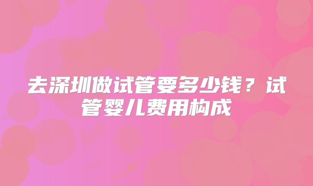 去深圳做试管要多少钱？试管婴儿费用构成