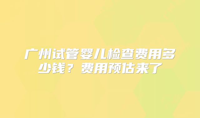 广州试管婴儿检查费用多少钱？费用预估来了