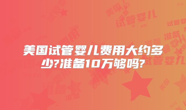 美国试管婴儿费用大约多少?准备10万够吗?