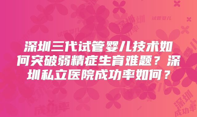 深圳三代试管婴儿技术如何突破弱精症生育难题？深圳私立医院成功率如何？