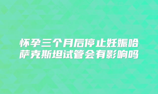 怀孕三个月后停止妊娠哈萨克斯坦试管会有影响吗