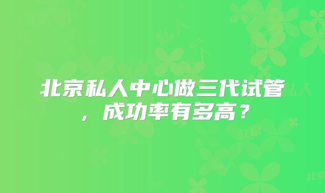北京私人中心做三代试管,成功率有多高?