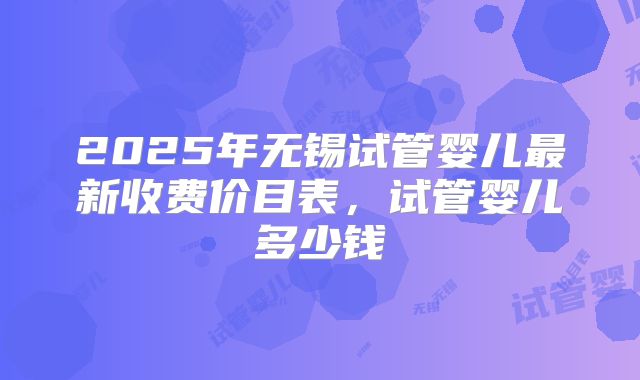 2025年无锡试管婴儿最新收费价目表，试管婴儿多少钱