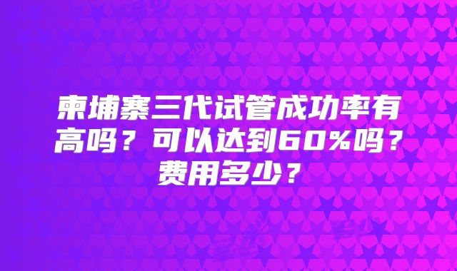 柬埔寨三代试管成功率有高吗？可以达到60%吗？费用多少？