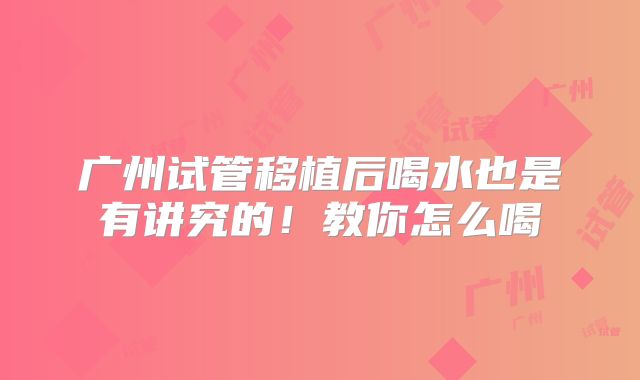 广州试管移植后喝水也是有讲究的！教你怎么喝