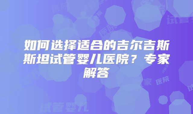 如何选择适合的吉尔吉斯斯坦试管婴儿医院？专家解答