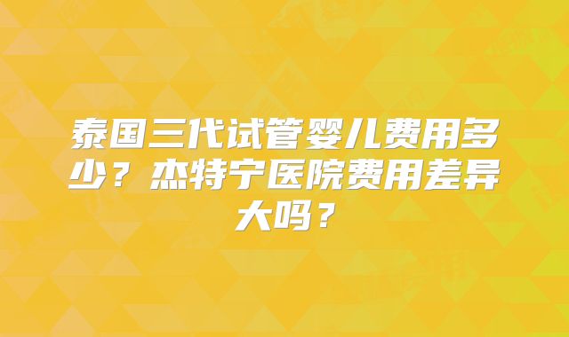 泰国三代试管婴儿费用多少？杰特宁医院费用差异大吗？
