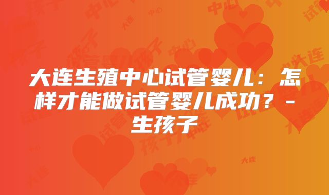 大连生殖中心试管婴儿：怎样才能做试管婴儿成功？-生孩子
