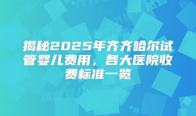 揭秘2025年齐齐哈尔试管婴儿费用，各大医院收费标准一览