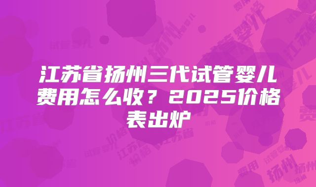 江苏省扬州三代试管婴儿费用怎么收？2025价格表出炉