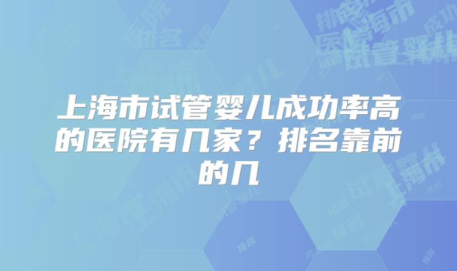 上海市试管婴儿成功率高的医院有几家？排名靠前的几