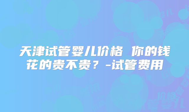 天津试管婴儿价格 你的钱花的贵不贵？-试管费用