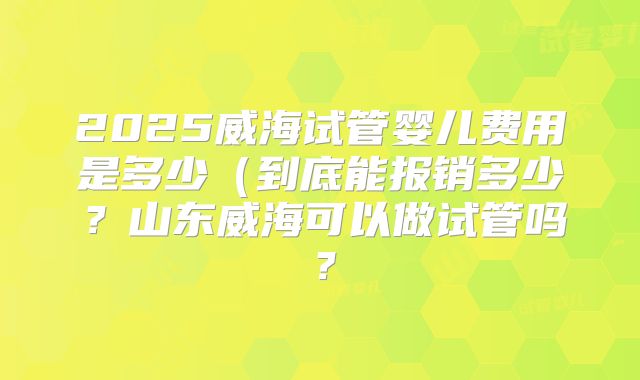 2025威海试管婴儿费用是多少(到底能报销多少?山东威海可以做试管吗?