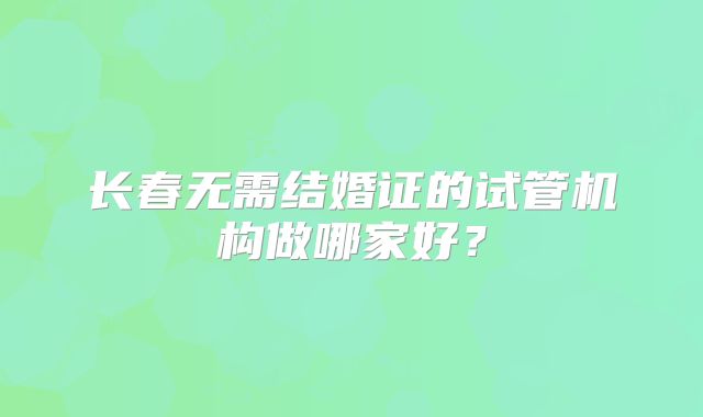 长春无需结婚证的试管机构做哪家好？