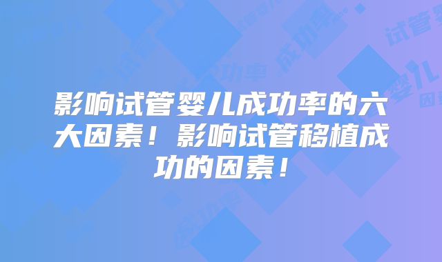 影响试管婴儿成功率的六大因素！影响试管移植成功的因素！