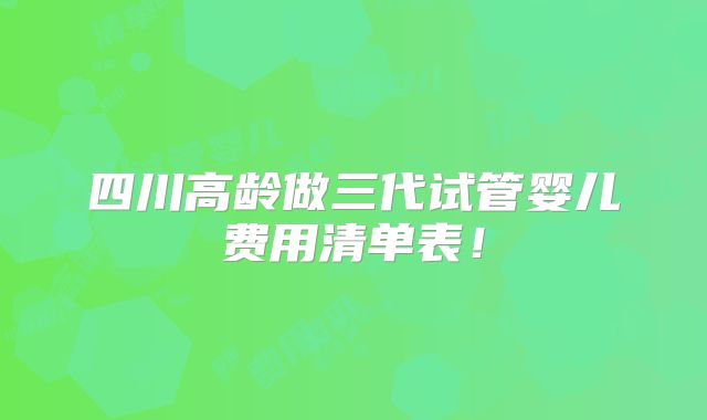 四川高龄做三代试管婴儿费用清单表!