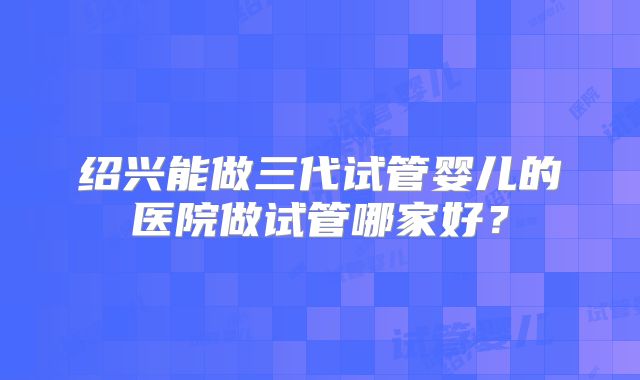 绍兴能做三代试管婴儿的医院做试管哪家好？