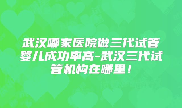 武汉哪家医院做三代试管婴儿成功率高-武汉三代试管机构在哪里！