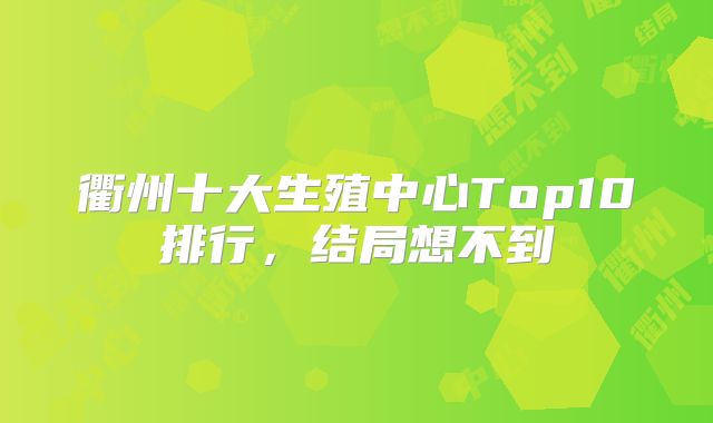 衢州十大生殖中心Top10排行，结局想不到