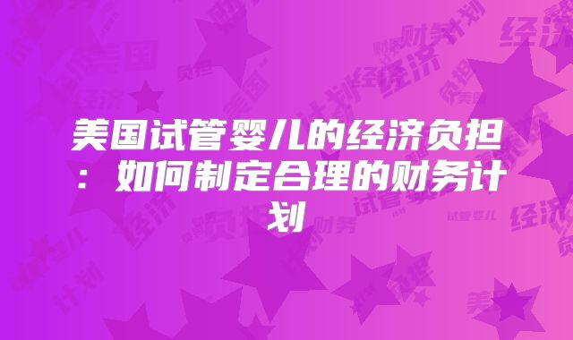 美国试管婴儿的经济负担:如何制定合理的财务计划