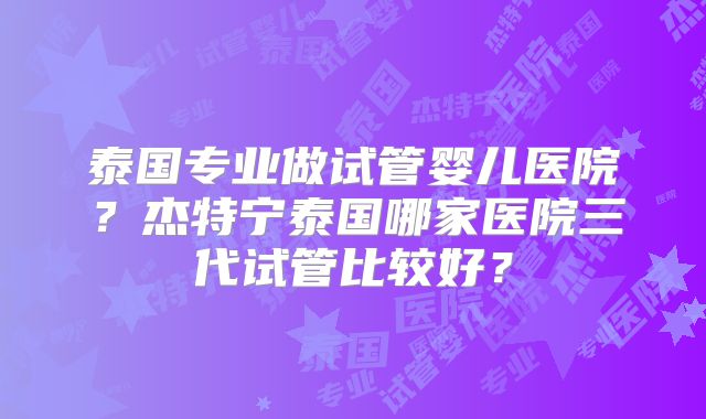 泰国专业做试管婴儿医院？杰特宁泰国哪家医院三代试管比较好？