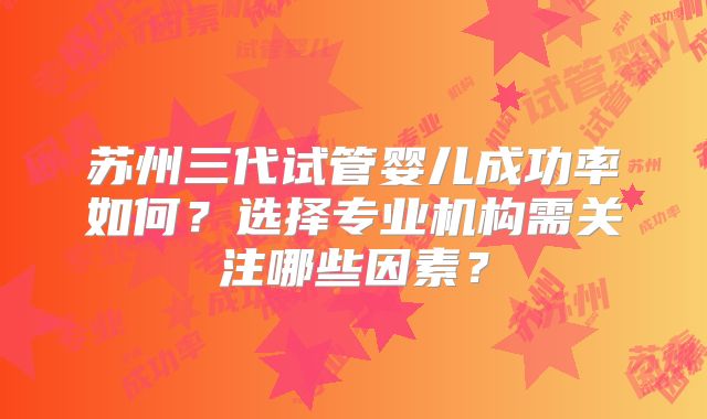 苏州三代试管婴儿成功率如何？选择专业机构需关注哪些因素？