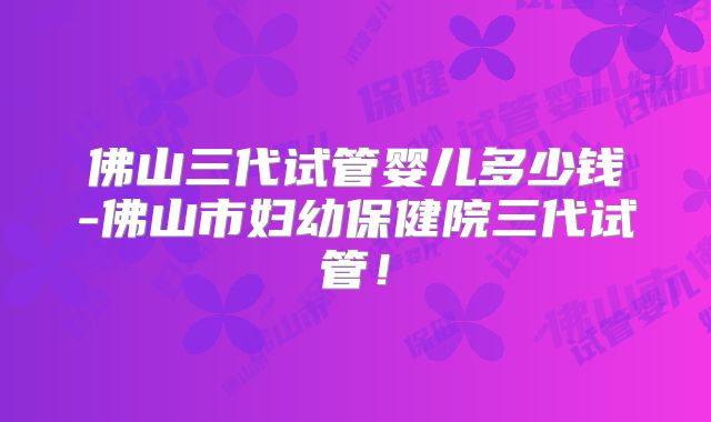 佛山三代试管婴儿多少钱-佛山市妇幼保健院三代试管！