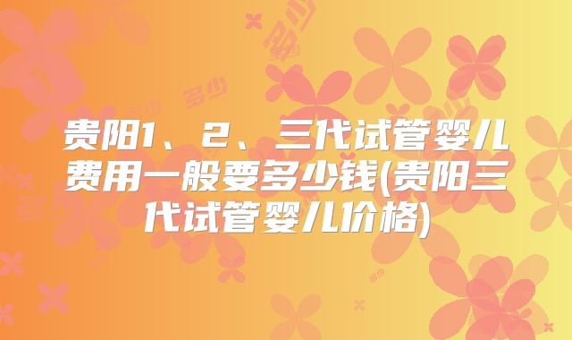 贵阳1、2、三代试管婴儿费用一般要多少钱(贵阳三代试管婴儿价格)