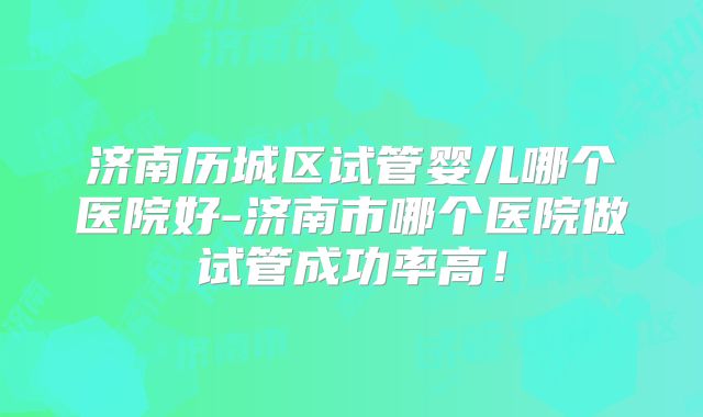 济南历城区试管婴儿哪个医院好-济南市哪个医院做试管成功率高！