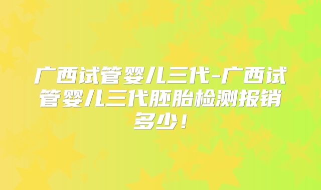 广西试管婴儿三代-广西试管婴儿三代胚胎检测报销多少！