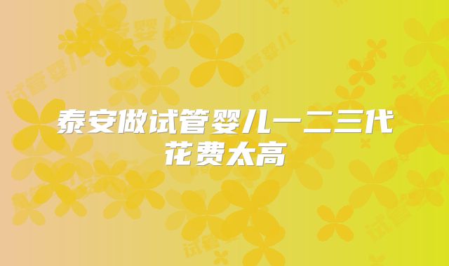 泰安做试管婴儿一二三代花费太高