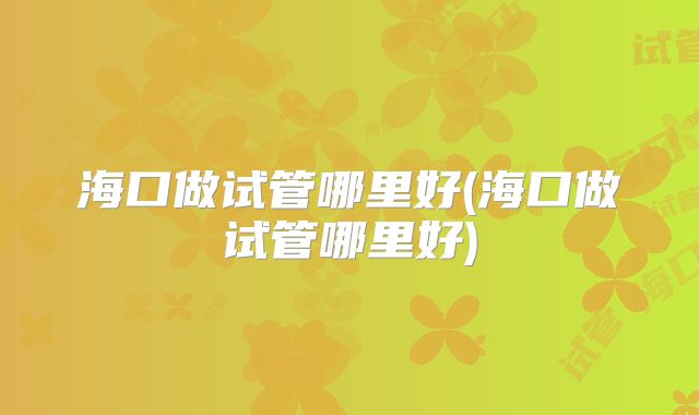 海口做试管哪里好(海口做试管哪里好)