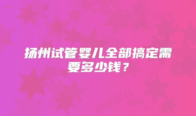 扬州试管婴儿全部搞定需要多少钱？