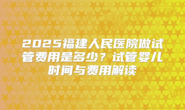 2025福建人民医院做试管费用是多少？试管婴儿时间与费用解读
