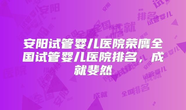 安阳试管婴儿医院荣膺全国试管婴儿医院排名，成就斐然