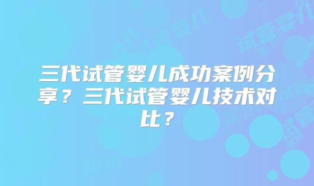 三代试管婴儿成功案例分享?三代试管婴儿技术对比?
