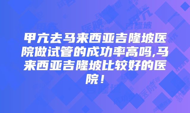 甲亢去马来西亚吉隆坡医院做试管的成功率高吗,马来西亚吉隆坡比较好的医院!